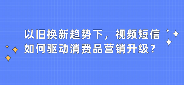 以旧换新趋势下，视频短信如何驱动消费品营销升级？